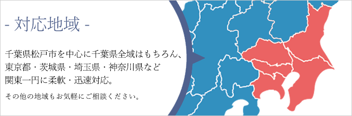 対応地域 千葉県松戸市を中心に千葉県全域はもちろん、東京都・茨城県・埼玉県・神奈川県など関東一円に柔軟・迅速対応。その他の地域もお気軽にご相談ください。